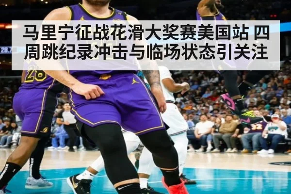 马里宁征战花滑大奖赛美国站 四周跳纪录冲击与临场状态引关注